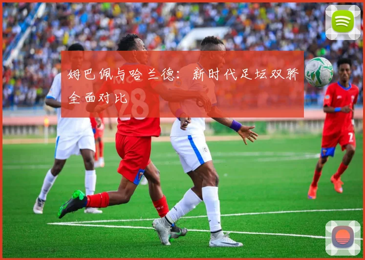 姆巴佩与哈兰德：新时代足坛双骄全面对比
